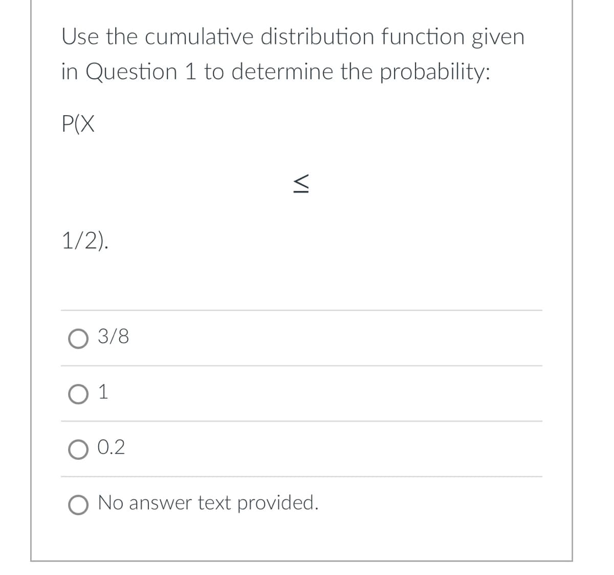 Use the cumulative distribution function given
in Question 1 to determine the probability:
P(X
1/2).
O 3/8
O 1
O 0.2
O No answer text provided.
VI

