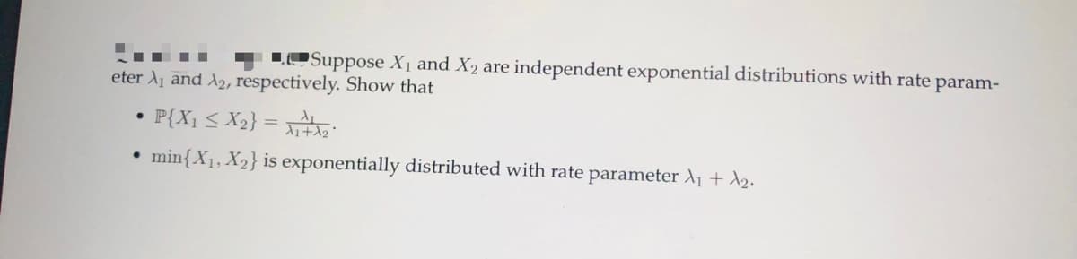 LOSuppose X1 and X2 are independent exponential distributions with rate param-
eter A1 and A2, respectively. Show that
P{X1 < X2} =
• min{X1, X2} is exponentially distributed with rate parameter A1 + A2.
