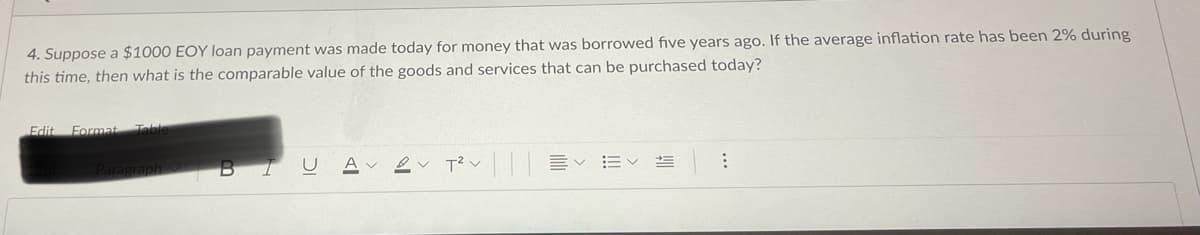 4. Suppose a $1000 EOY loan payment was made today for money that was borrowed five years ago. If the average inflation rate has been 2% during
this time, then what is the comparable value of the goods and services that can be purchased today?
Edit
Format Tble
aragraph
T? v E
BI
A v
...
