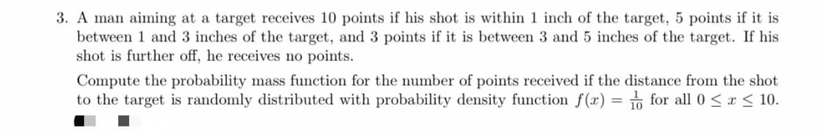 3. A man aiming at a target receives 10 points if his shot is within 1 inch of the target, 5 points if it is
between 1 and 3 inches of the target, and 3 points if it is between 3 and 5 inches of the target. If his
shot is further off, he receives no points.
Compute the probability mass function for the number of points received if the distance from the shot
to the target is randomly distributed with probability density function f(x) = for all 0 < x < 10.
