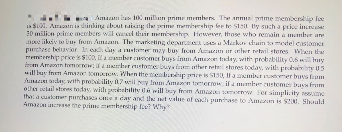 Amazon has 100 million prime members. The annual prime membership fee
is $100. Amazon is thinking about raising the prime membership fee to $150. By such a price increase
30 million prime members will cancel their membership. However, those who remain a member are
more likely to buy from Amazon. The marketing department uses a Markov chain to model customer
purchase behavior. In each day a customer may buy from Amazon or other retail stores. When the
membership price is $100, If a member customer buys from Amazon today, with probability 0.6 will buy
from Amazon tomorrow; if a member customer buys from other retail stores today, with probability 0.5
will buy from Amazon tomorrow. When the membership price is $150, If a member customer buys from
Amazon today, with probability 0.7 will buy from Amazon tomorrow; if a member customer buys from
other retail stores today, with probability 0.6 will buy from Amazon tomorrow. For simplicity assume
that a customer purchases once a day and the net value of each purchase to Amazon is $200. Should
Amazon increase the prime membership fee? Why?
