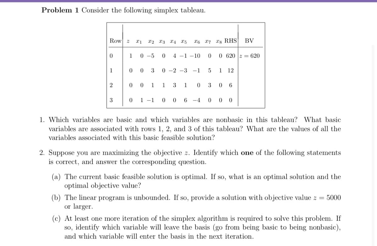 Problem 1 Consider the following simplex tableau.
Row z
X2 x3 x4 25
X6 17 rg RHS
BV
0.
1
0 -5
4 -1 –10
0 620 z = 620
1
3
0 -2 -3
-1
1
12
0 0
1
1
3
1
6.
0 1 -1
0 6 -4
0 0 0
1. Which variables are basic and which variables are nonbasic in this tableau? What basic
variables are associated with rows 1, 2, and 3 of this tableau? What are the values of all the
variables associated with this basic feasible solution?
2. Suppose you are maximizing the objective z. Identify which one of the following statements
is correct, and answer the corresponding question.
(a) The current basic feasible solution is optimal. If so, what is an optimal solution and the
optimal objective value?
(b) The linear program is unbounded. If so, provide a solution with objective value z = 5000
or larger.
(c) At least one more iteration of the simplex algorithm is required to solve this problem. If
so, identify which variable will leave the basis (go from being basic to being nonbasic),
and which variable will enter the basis in the next iteration.
3.
