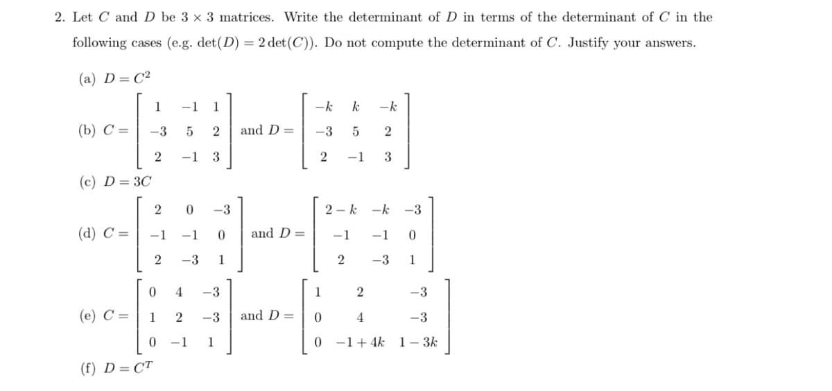 2. Let C and D be 3 x 3 matrices. Write the determinant of D in terms of the determinant of C in the
following cases (e.g. det(D) = 2 det(C)). Do not compute the determinant of C. Justify your answers.
(a) D= C²
1
-1
1
-k
-k
(b) С%D
-3
2
and D =
-3
2
-1
3
-1
3
(c) D = 3C
-3
2 - k
-k
-3
(d) С %—
-1
-1
and D =
-1
-1
0.
2
-3
1
2
-3
1
4
-3
1
-3
(е) С %—
1
2
-3
and D =
4
-3
-1
1
-1+4k 1- 3k
(f) D= CT
2.
