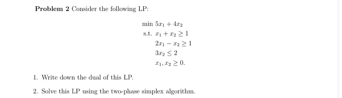 Problem 2 Consider the following LP:
min 5x1 + 4x2
s.t. x1 + x2 > 1
2x1 – x2 > 1
3.x2 < 2
X1, X2 > 0.
1. Write down the dual of this LP.
2. Solve this LP using the two-phase simplex algorithm.
