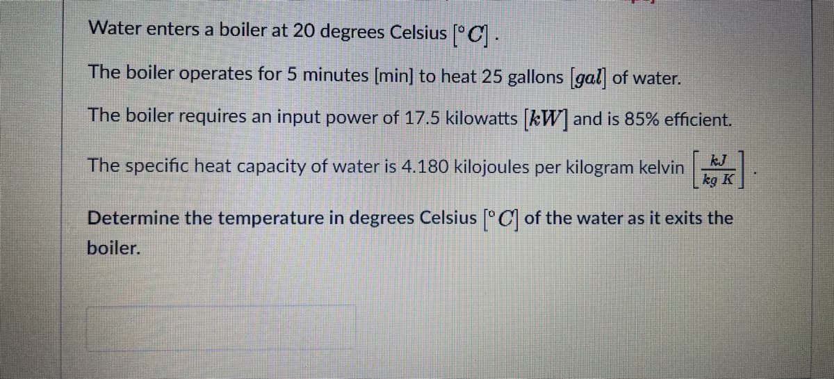 Water enters a boiler at 20 degrees Celsius [°C.
The boiler operates for 5 minutes (min] to heat 25 gallons gal of water.
The boiler requires an input power of 17.5 kilowatts kW] and is 85% efficient.
The specific heat capacity of water is 4.180 kilojoules per kilogram kelvin
kJ
kg K
Determine the temperature in degrees Celsius °C of the water as it exits the
boiler.
