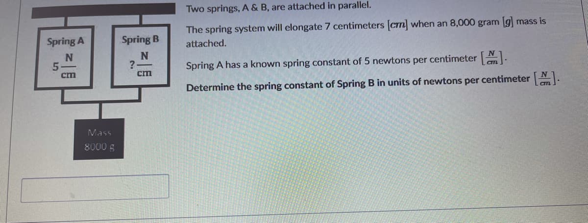 Two springs, A & B, are attached in parallel.
The spring system will elongate 7 centimeters (crn when an 8,000 gram g mass is
Spring A
Spring B
attached.
N
Spring A has a known spring constant of 5 newtons per centimeter .
cm
cm
Determine the spring constant of Spring B in units of newtons per centimeter N.
Mass
8000 g
