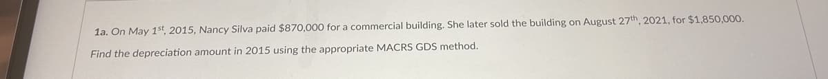 1a. On May 1st, 2015, Nancy Silva paid $870,000 for a commercial building. She later sold the building on August 27th 2021, for $1,850,000.
Find the depreciation amount in 2015 using the appropriate MACRS GDS method.

