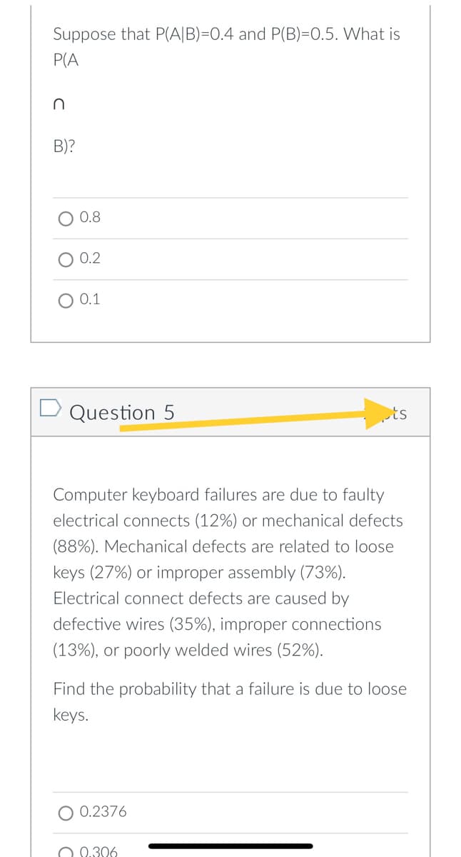 Suppose that P(A|B)=0.4 and P(B)=0.5. What is
P(A
B)?
0.8
O 0.2
O 0.1
D Question 5
ts
Computer keyboard failures are due to faulty
electrical connects (12%) or mechanical defects
(88%). Mechanical defects are related to loose
keys (27%) or improper assembly (73%).
Electrical connect defects are caused by
defective wires (35%),
proper connections
(13%), or poorly welded wires (52%).
Find the probability that a failure is due to loose
keys.
O 0.2376
O 0.306
