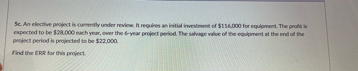 5c. An elective project is currently under review. It requires an initial investment of $116,000 for equipment. The profit is
expected to be $28,000 each year, over the 6-year project period. The salvage value of the equipment at the end of the
project period is projected to be $22,000.
Find the ERR for this project.
