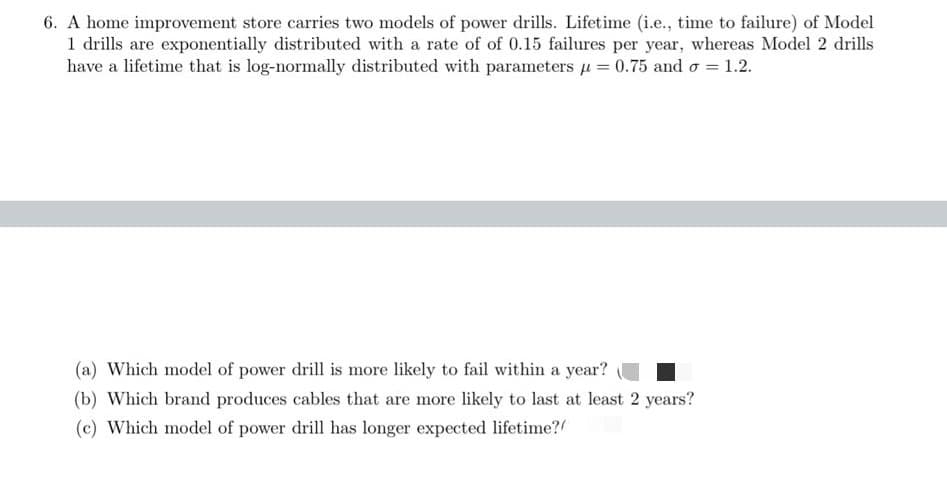 6. A home improvement store carries two models of power drills. Lifetime (i.e., time to failure) of Model
1 drills are exponentially distributed with a rate of of 0.15 failures per year, whereas Model 2 drills
have a lifetime that is log-normally distributed with parameters u = 0.75 and o = 1.2.
(a) Which model of power drill is more likely to fail within a year?
(b) Which brand produces cables that are more likely to last at least 2 years?
(c) Which model of power drill has longer expected lifetime?
