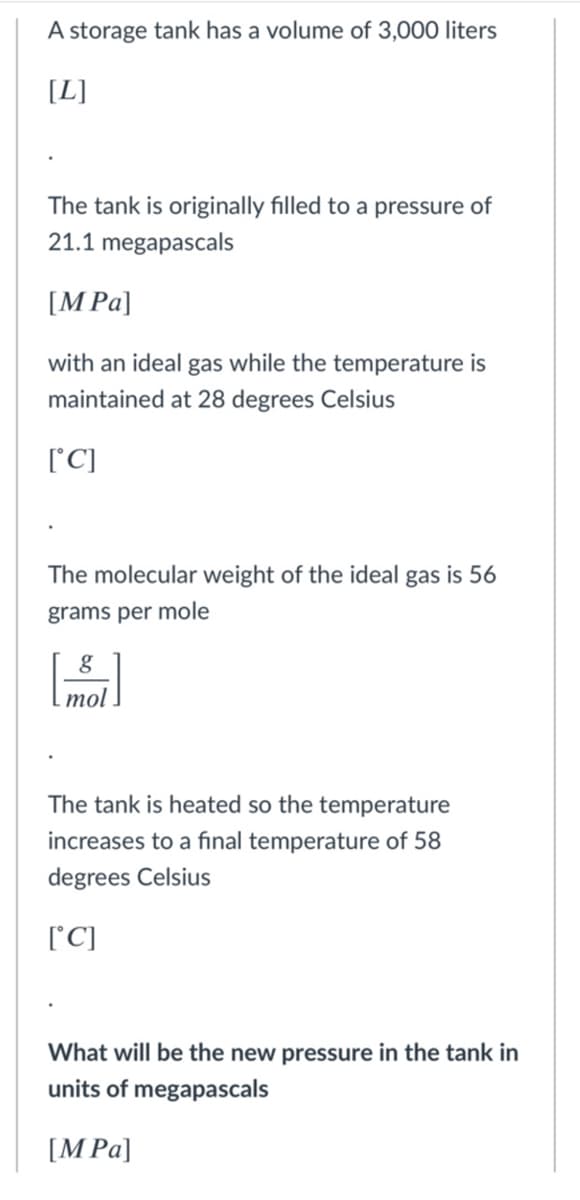 A storage tank has a volume of 3,000 liters
[L]
The tank is originally filled to a pressure of
21.1 megapascals
[M Pa]
with an ideal gas while the temperature is
maintained at 28 degrees Celsius
['C]
The molecular weight of the ideal gas is 56
grams per mole
mol
The tank is heated so the temperature
increases to a final temperature of 58
degrees Celsius
[C]
What will be the new pressure in the tank in
units of megapascals
[M Pa]
