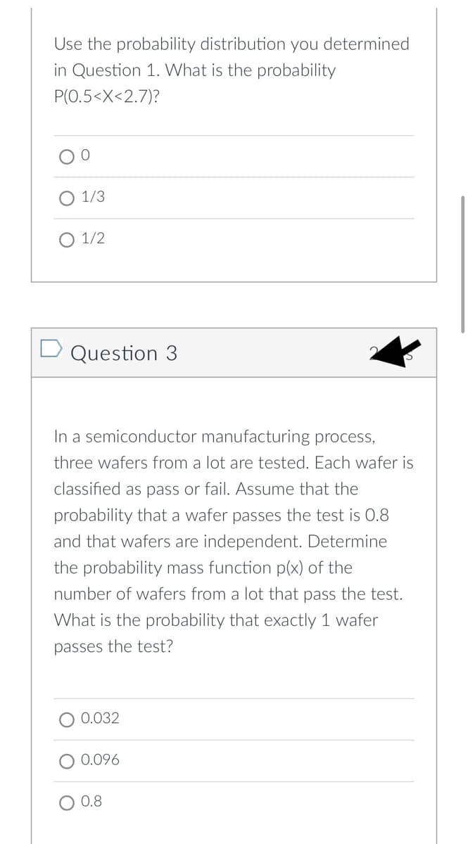 Use the probability distribution you determined
in Question 1. What is the probability
P(O.5<X<2.7)?
1/3
1/2
D Question 3
In a semiconductor manufacturing process,
three wafers from a lot are tested. Each wafer is
classified as pass or fail. Assume that the
probability that a wafer passes the test is 0.8
and that wafers are independent. Determine
the probability mass function p(x) of the
number of wafers from a lot that pass the test.
What is the probability that exactly 1 wafer
passes the test?
0.032
0.096
0.8
