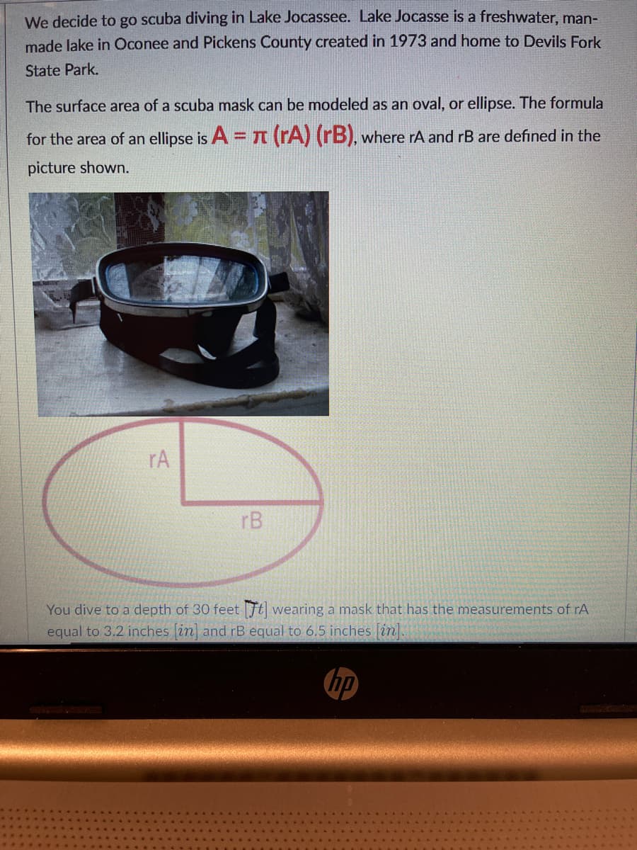 We decide to go scuba diving in Lake Jocassee. Lake Jocasse is a freshwater, man-
made lake in Oconee and Pickens County created in 1973 and home to Devils Fork
State Park.
The surface area of a scuba mask can be modeled as an oval, or ellipse. The formula
for the area of an ellipse is A = (rA) (rB), where rA and rB are defined in the
picture shown.
rA
rB
You dive to a depth of 30 feet Ft wearing a mask that has the measurements of rA
equal to 3.2 inches [in] and rB equal to 6.5 inches [in].
hp
