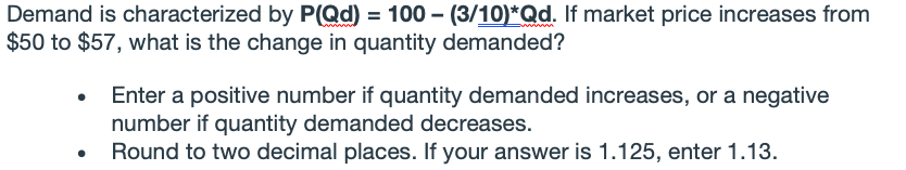 Demand is characterized by P(Qd) = 100 – (3/10)*Qd. If market price increases from
$50 to $57, what is the change in quantity demanded?
Enter a positive number if quantity demanded increases, or a negative
number if quantity demanded decreases.
Round to two decimal places. If your answer is 1.125, enter 1.13.
