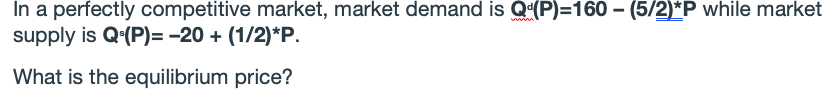 In a perfectly competitive market, market demand is Q(P)=160 – (5/2)*P while market
supply is Q-(P)= -20 + (1/2)*P.
What is the equilibrium price?
