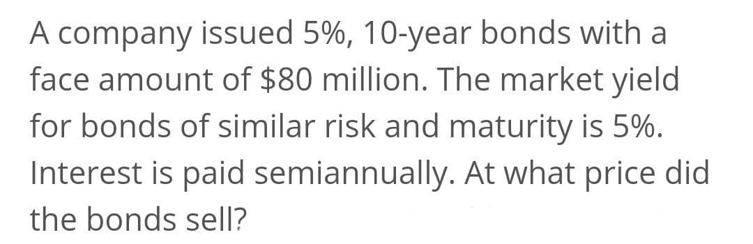 A company issued 5%, 10-year bonds with
face amount of $80 million. The market yield
for bonds of similar risk and maturity is 5%.
Interest is paid semiannually. At what price did
the bonds sell?
