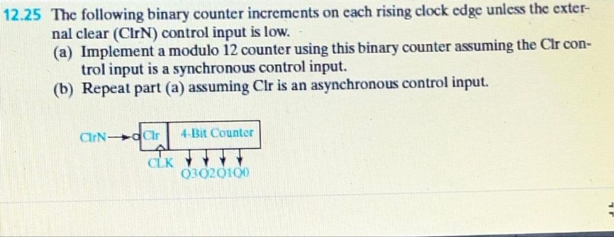 12.25 The following binary counter increments on each rising clock edge unless the exter-
nal clear (CIrN) control input is low.
(a) Implement a modulo 12 counter using this binary counter assuming the Clr con-
trol input is a synchronous control input.
(b) Repeat part (a) assuming Clr is an asynchronous control input.
CIrN dCir
4-Bit Counter
CLK
03020100
