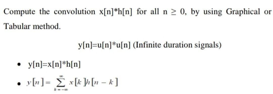 Compute the convolution x[n] *h[n] for all n ≥ 0, by using Graphical or
Tabular method.
y[n]=u[n]*u[n] (Infinite duration signals)
●
y[n]=x[n] *h[n]
• y[n] = Σ x[k]h[n − k ]