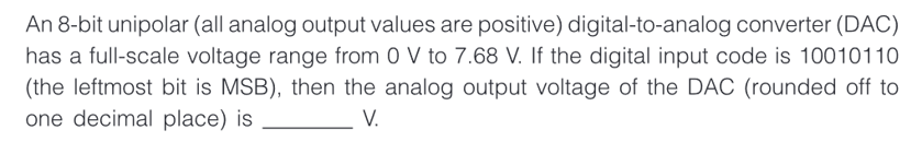 An 8-bit unipolar (all analog output values are positive) digital-to-analog converter (DAC)
has a full-scale voltage range from 0 V to 7.68 V. If the digital input code is 10010110
(the leftmost bit is MSB), then the analog output voltage of the DAC (rounded off to
one decimal place) is
V.
