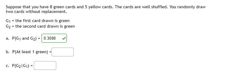Suppose that you have 8 green cards and 5 yellow cards. The cards are well shuffled. You randomly draw
two cards without replacement.
G1 = the first card drawn is green
G2 = the second card drawn is green
=| 0.3590
a.
P(G1 and G2)
b. P(At least 1 green)
c. P(G2|G1) =
%3!
