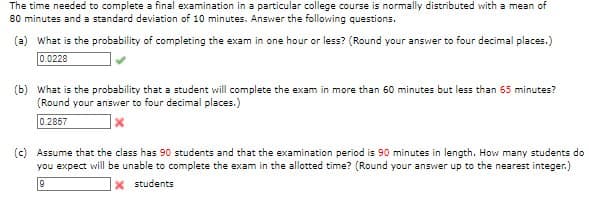The time needed to complete a final examination in a particular college course is normally distributed with a mean of
80 minutes and a standard deviation of 10 minutes. Answer the following questions.
(a) What is the probability of completing the exam in one hour or less? (Round your answer to four decimal places.)
0.0228
(b) What is the probability that a student will complete the exam in more than 60 minutes but less than 65 minutes?
(Round your answer to four decimal places.)
0.2857
(c) Assume that the class has 90 students and that the examination period is 90 minutes in length. How many students do
you expect will be unable to complete the exam in the allotted time? (Round your answer up to the nearest integer.)
|x students
