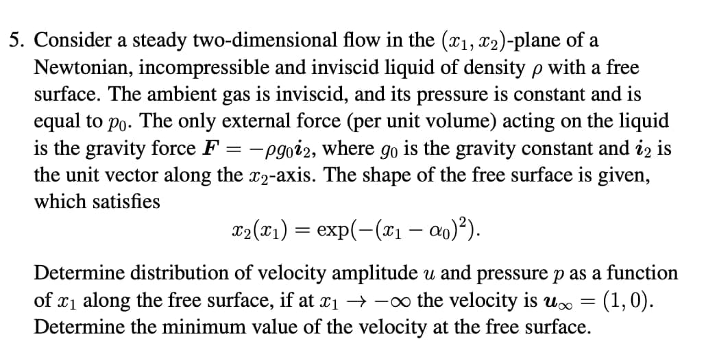 5. Consider a steady two-dimensional flow in the (x1, x2)-plane of a
Newtonian, incompressible and inviscid liquid of density p with a free
surface. The ambient gas is inviscid, and its pressure is constant and is
equal to po. The only external force (per unit volume) acting on the liquid
is the gravity force F = -pgoi2, where go is the gravity constant and i2 is
the unit vector along the x2-axis. The shape of the free surface is given,
which satisfies
x2(x1) = exp(-(x1 – a0)²).
Determine distribution of velocity amplitude and pressure p as a function
of x1 along the free surface, if at x1 → -o the velocity is U.
Determine the minimum value of the velocity at the free surface.
(1,0).
