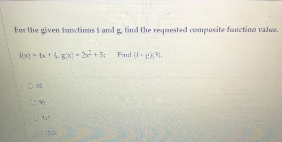 For the given functions f and g, find the requested composite function value.
f(x) = 4x + 4, g(x) = 2x- + 5;
Find (f o g)(3).
68
96
O 517
O1063
