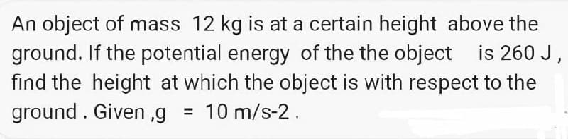 An object of mass 12 kg is at a certain height above the
ground. If the potential energy of the the object is 260 J,
find the height at which the object is with respect to the
ground. Given,g = 10 m/s-2.