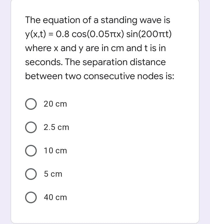 The equation of a standing wave is
y(x,t) = 0.8 cos(0.05Ttx) sin(200nt)
where x and y are in cm and t is in
%3D
seconds. The separation distance
between two consecutive nodes is:
O 20 cm
O 2.5 cm
O 10 cm
5 cm
O 40 cm

