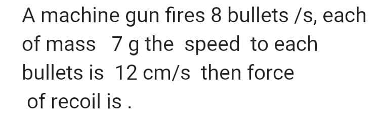 A machine gun fires 8 bullets /s, each
of mass 7 g the speed to each
bullets is 12 cm/s then force
of recoil is.