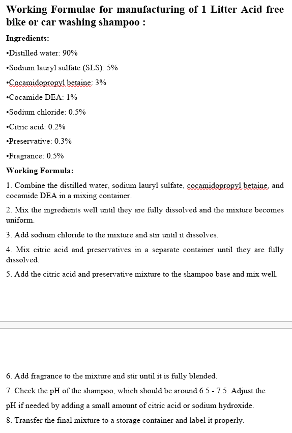 Working Formulae for manufacturing of 1 Litter Acid free
bike or car washing shampoo :
Ingredients:
•Distilled water: 90%
•Sodium lauryl sulfate (SLS): 5%
•Cocamidopropyl betaine; 3%
•Cocamide DEA: 1%
•Sodium chloride: 0.5%
•Citric acid: 0.2%
•Preservative: 0.3%
•Fragrance: 0.5%
Working Formula:
1. Combine the distilled water, sodium lauryl sulfate, cocamidopropyl betaine, and
cocamide DEA in a mixing container.
2. Mix the ingredients well until they are fully dissolved and the mixture becomes
uniform.
3. Add sodium chloride to the mixture and stir until it dissolves.
4. Mix citric acid and preservatives in a separate container until they are fully
dissolved.
5. Add the citric acid and preservative mixture to the shampoo base and mix well.
6. Add fragrance to the mixture and stir until it is fully blended.
7. Check the pH of the shampoo, which should be around 6.5 - 7.5. Adjust the
pH if needed by adding a small amount of citric acid or sodium hydroxide.
8. Transfer the final mixture to a storage container and label it properly.