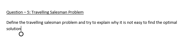 Question – 5: Travelling Salesman Problem
Define the travelling salesman problem and try to explain why it is not easy to find the optimal
solution
