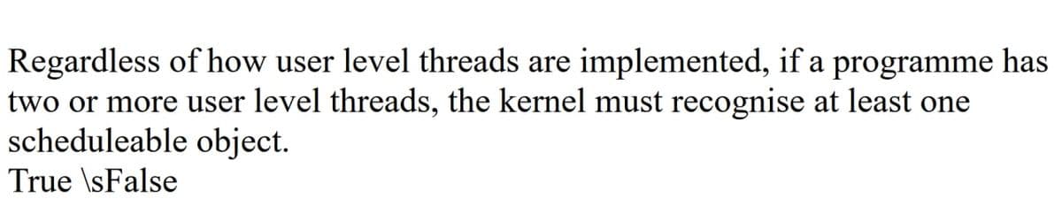 Regardless of how user level threads are implemented, if a programme has
two or more user level threads, the kernel must recognise at least one
scheduleable object.
True \sFalse
