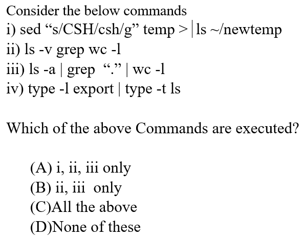 Consider the below commands
i) sed “s/CSH/csh/g" temp >|ls ~/newtemp
ii) Is -v grep wc -l
iii) Is -a | grep “." | wc -1
iv) type -l export | type -t Is
לל CG
Which of the above Commands are executed?
(A) i, ii, iii only
(B) ii, iii only
(C)All the above
(D)None of these
