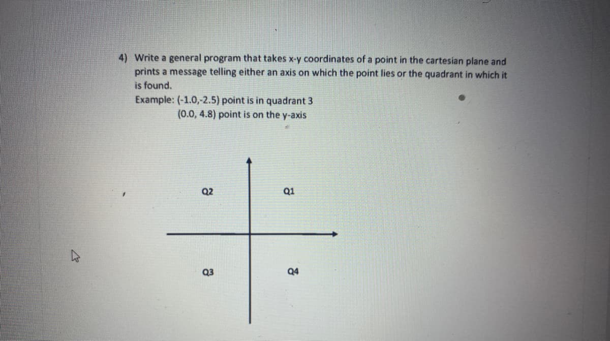 4) Write a general program that takes x-y coordinates of a point in the cartesian plane and
prints a message telling either an axis on which the point lies or the quadrant in which it
is found.
Example: (-1.0,-2.5) point is in quadrant 3
(0.0, 4.8) point is on the y-axis
Q2
Q1
Q3
Q4
