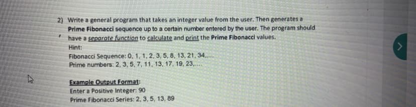 2) Write a general program that takes an integer value from the user. Then generates a
Prime Fibonacci sequence up to a certain number entered by the user. The program should
have a separate function to calculate and print the Prime Fibonacci values.
Hint:
Fibonacci Sequence: 0, 1, 1, 2, 3, 5, 8, 13, 21, 34.
Prime numbers: 2, 3, 5, 7, 11, 13, 17, 19, 23,.
Example Output Format:
Enter a Positive Integer: 90
Prime Fibonacci Series: 2, 3, 5, 13, 89
