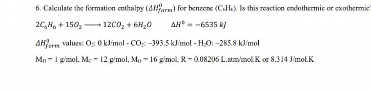 6. Calculate the formation enthalpy (4H orm) for benzene (CsH6). Is this reaction endothermic or exothermic?
2C,H, + 150, - 12C02 + 6H,0
AH° = -6535 kJ
AH orm values: O;: 0 kJ/mol - CO;: –393.5 kJ/mol - H;O: -285.8 kJ/mol
MH = 1 g/mol, Mc = 12 g/mol, Mo = 16 g/mol, R = 0.08206 L.atm/mol.K or 8.314 J/mol.K
