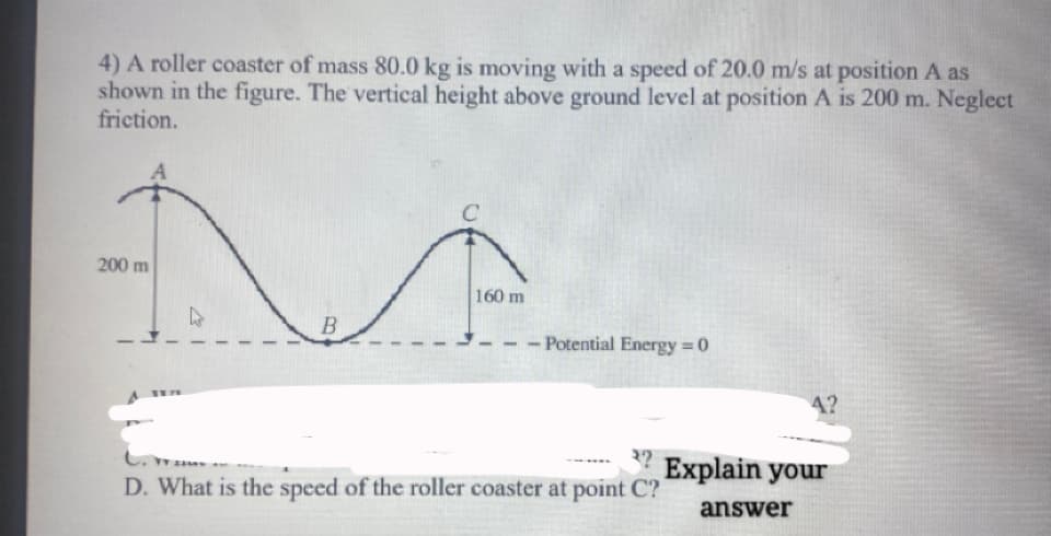 4) A roller coaster of mass 80.0 kg is moving with a speed of 20.0 m/s at position A as
shown in the figure. The vertical height above ground level at position A is 200 m. Neglect
friction.
200 m
160 m
- Potential Energy = 0
%3D
4?
3?
Explain your
D. What is the speed of the roller coaster at point C?
answer
