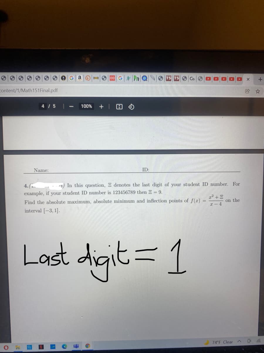 G DRQ
content/1/Math151Final.pdf
4 / 5
100%
Name:
ID:
1s) In this question, E denotes the last digit of your student ID number. For
4.(.
example, if your student ID number is 123456789 then E = 9.
on the
Find the absolute maximum, absolute minimum and inflection points of f(x)
r - 4
interval [-3, 1].
Last digit= 1
74 F Clear
