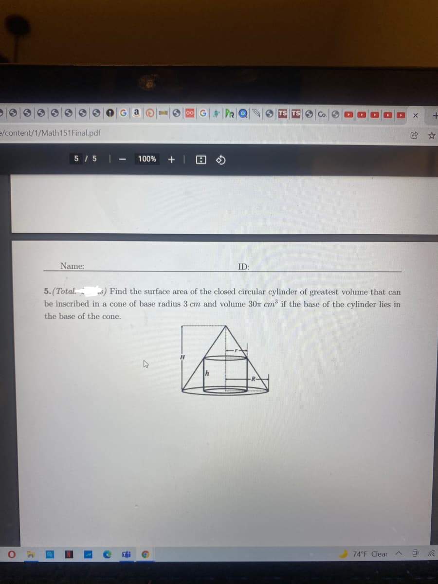 Ga
00 G DRO
e/content/1/Math151Final.pdf
5 / 5
100%
Name:
ID:
5. (Total.
be inscribed in a cone of base radius 3 cm and volume 307 cm if the base of the cylinder lies in
wš) Find the surface area of the closed circular cylinder of greatest volume that can
the base of the cone.
H.
h
74 F Clear
