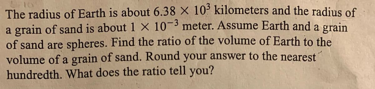 The radius of Earth is about 6.38 X 10³ kilometers and the radius of
a grain of sand is about 1 × 10-3 meter. Assume Earth and a grain
of sand are spheres. Find the ratio of the volume of Earth to the
volume of a grain of sand. Round your answer to the nearest
hundredth. What does the ratio tell you?