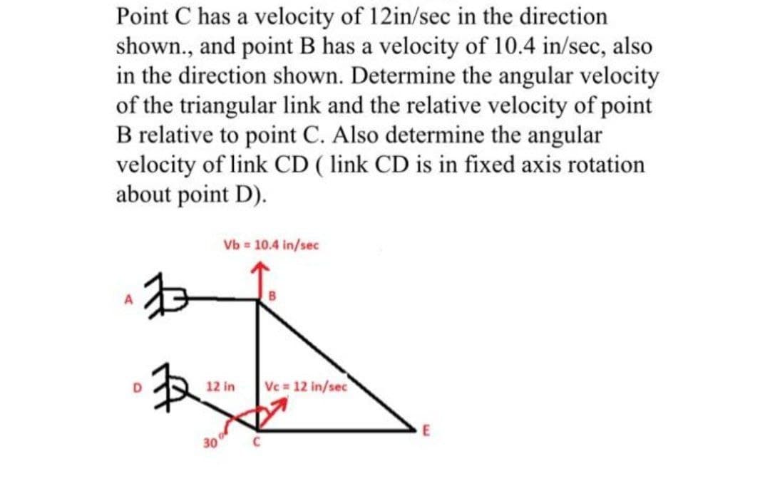 Point C has a velocity of 12in/sec in the direction
shown., and point B has a velocity of 10.4 in/sec, also
in the direction shown. Determine the angular velocity
of the triangular link and the relative velocity of point
B relative to point C. Also determine the angular
velocity of link CD ( link CD is in fixed axis rotation
about point D).
Vb = 10.4 in/sec
12 in
Vc 12 in/sec
30

