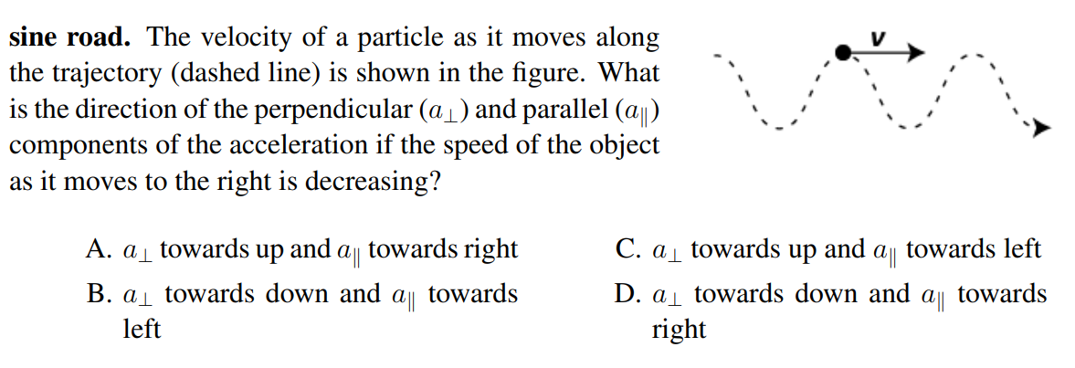 sine road. The velocity of a particle as it moves along
the trajectory (dashed line) is shown in the figure. What
is the direction of the perpendicular (a1) and parallel (a)
components of the acceleration if the speed of the object
as it moves to the right is decreasing?
A. a towards up
and
towards right
C. a towards up
and
towards left
B. a towards down and a towards
D. al towards down and a towards
right
left
