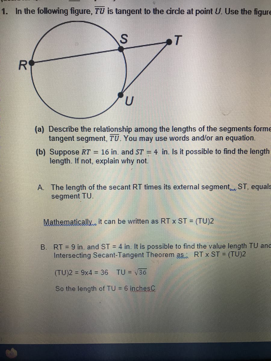 1. In the following figure, TV is tangent to the circle at point U. Use the figure
T
R
(a) Describe the relationship among the lengths of the segments forme
tangent segment, TU. You may use words and/or an equation.
(b) Suppose RT = 16 in. and ST = 4 in. Is it possible to find the length
length. If not, explain why not.
A. The length of the secant RT times its external segment, ST, equals
segment TU.
Mathematically it can be written as RT x ST = (TU)2
B. RT = 9 in, and ST = 4 in. It is possible to find the value length TU and
Intersecting Secant-Tangent Theorem as RT x ST (TU)2
(TU)2 = 9x4 = 36
TU = 36
So the length of TU = 6 inchesC
