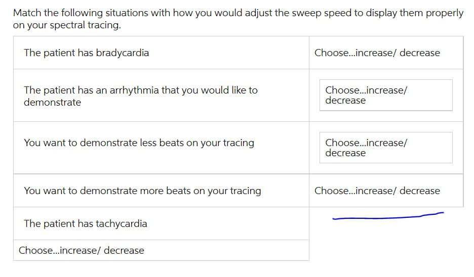 Match the following situations with how you would adjust the sweep speed to display them properly
on your spectral tracing.
The patient has bradycardia
Choose.increase/ decrease
The patient has an arrhythmia that you would like to
demonstrate
Choose..increase/
decrease
You want to demonstrate less beats on your tracing
Choose.increase/
decrease
You want to demonstrate more beats on your tracing
Choose...increase/ decrease
The patient has tachycardia
Choose...increase/ decrease
