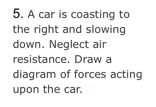 5. A car is coasting to
the right and slowing
down. Neglect air
resistance. Draw a
diagram of forces acting
upon the car.
