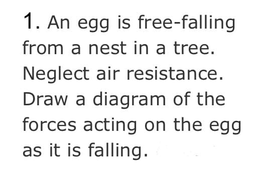 1. An egg is free-falling
from a nest in a tree.
Neglect air resistance.
Draw a diagram of the
forces acting on the egg
as it is falling.
