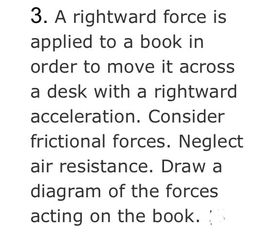3. A rightward force is
applied to a book in
order to move it across
a desk with a rightward
acceleration. Consider
frictional forces. Neglect
air resistance. Draw a
diagram of the forces
acting on the book.
