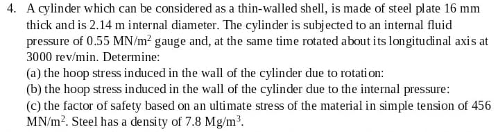 4. A cylinder which can be considered as a thin-walled shell, is made of steel plate 16 mm
thick and is 2.14 m internal diameter. The cylinder is subjected to an internal fluid
pressure of 0.55 MN/m? gauge and, at the same time rotated about its longitudinal axis at
3000 rev/min. Determine:
(a) the hoop stress induced in the wall of the cylinder due to rotati on:
(b) the hoop stress induced in the wall of the cylinder due to the internal pressure:
(c) the factor of safety based on an ultimate stress of the material in simple tension of 456
MN/m?. Steel has a density of 7.8 Mg/m³.
