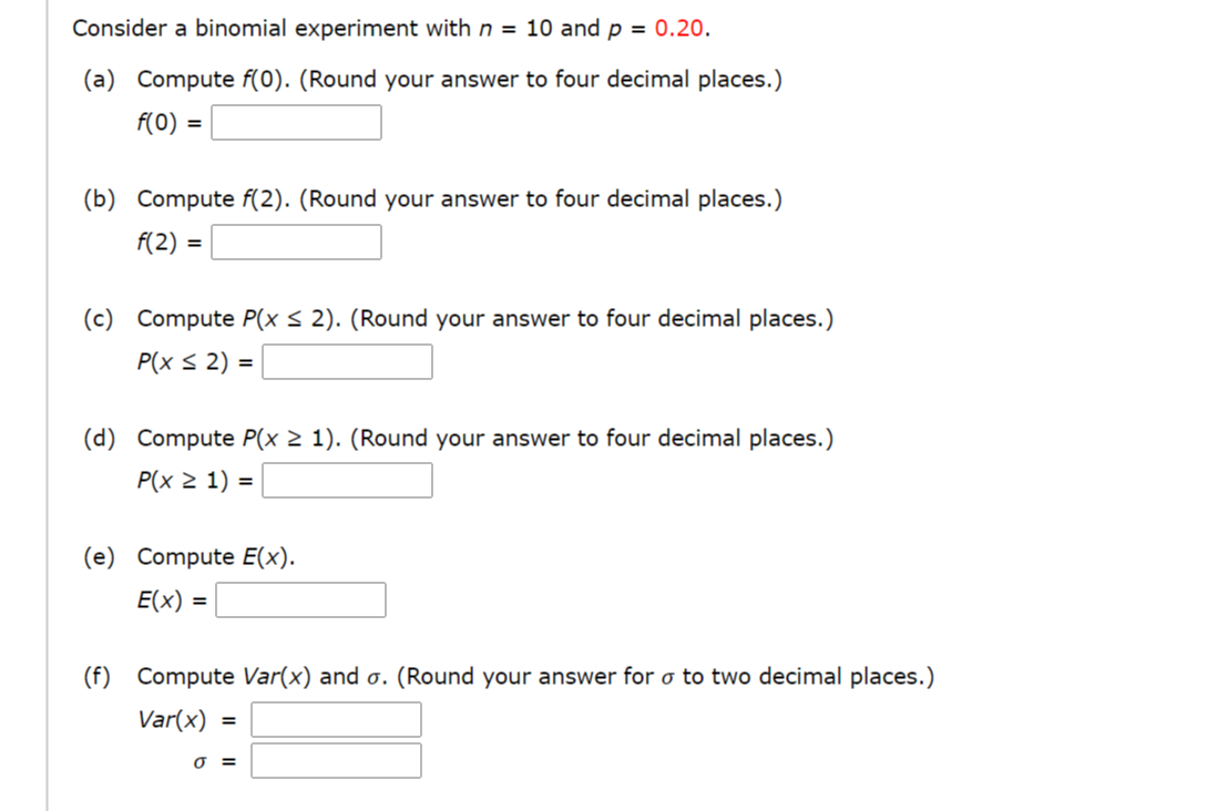 Consider a binomial experiment with n = 10 and p = 0.20.
(a) Compute f(0). (Round your answer to four decimal places.)
f(0) =
(b) Compute f(2). (Round your answer to four decimal places.)
f(2) =
(c) Compute P(x < 2). (Round your answer to four decimal places.)
P(x s 2) =
%3D
